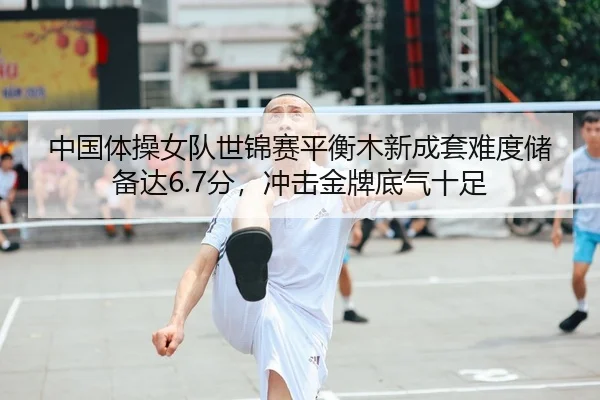 中国体操女队世锦赛平衡木新成套难度储备达6.7分，冲击金牌底气十足