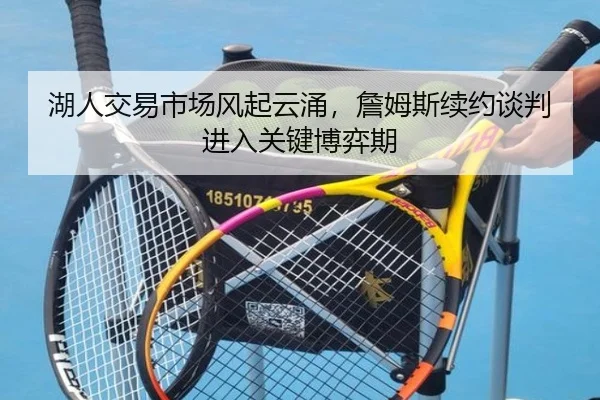 湖人交易市场风起云涌，詹姆斯续约谈判进入关键博弈期