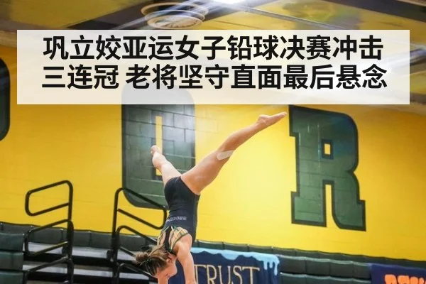 巩立姣亚运女子铅球决赛冲击三连冠 老将坚守直面最后悬念
